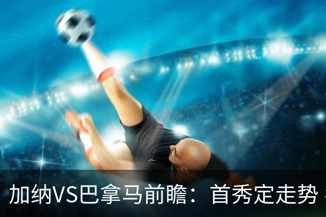 加纳VS巴拿马前瞻：首秀定走势 名帅5次征战世界杯 曼城8000万边锋冲击